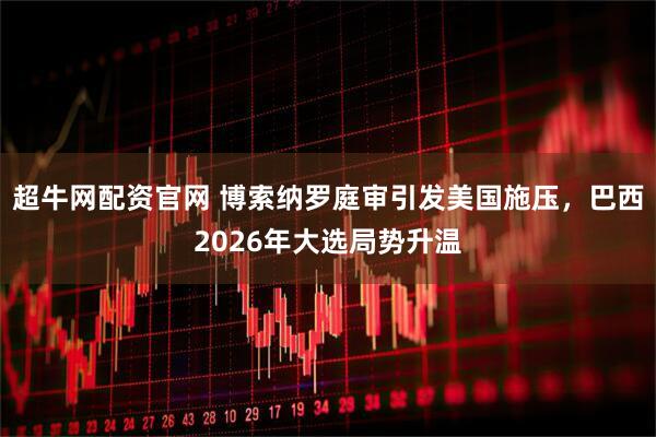 超牛网配资官网 博索纳罗庭审引发美国施压，巴西2026年大选局势升温