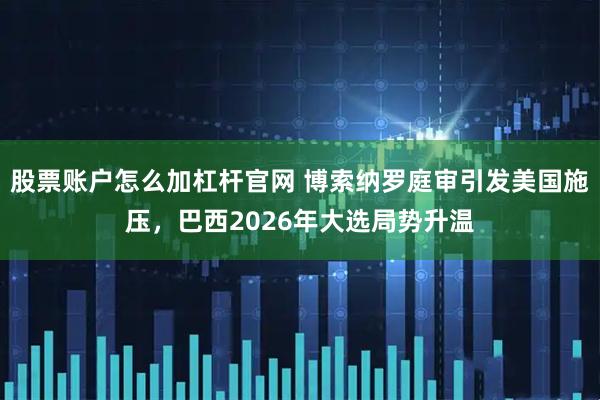 股票账户怎么加杠杆官网 博索纳罗庭审引发美国施压，巴西2026年大选局势升温