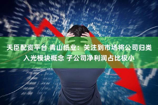 天臣配资平台 青山纸业：关注到市场将公司归类入光模块概念 子公司净利润占比极小
