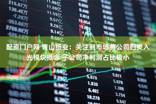 配资门户网 青山纸业：关注到市场将公司归类入光模块概念 子公司净利润占比极小