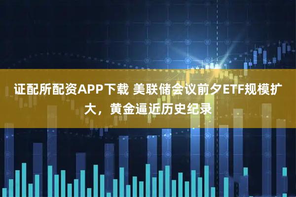 证配所配资APP下载 美联储会议前夕ETF规模扩大，黄金逼近历史纪录