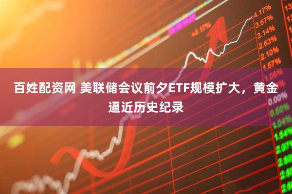 百姓配资网 美联储会议前夕ETF规模扩大，黄金逼近历史纪录