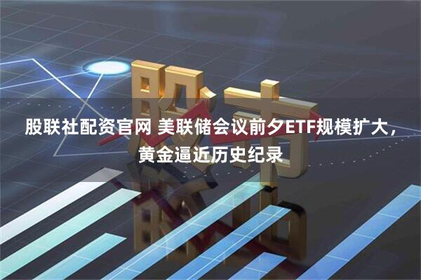 股联社配资官网 美联储会议前夕ETF规模扩大，黄金逼近历史纪录