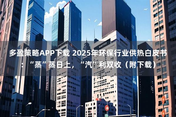 多盈策略APP下载 2025年环保行业供热白皮书：“蒸”蒸日上，“汽”利双收（附下载）