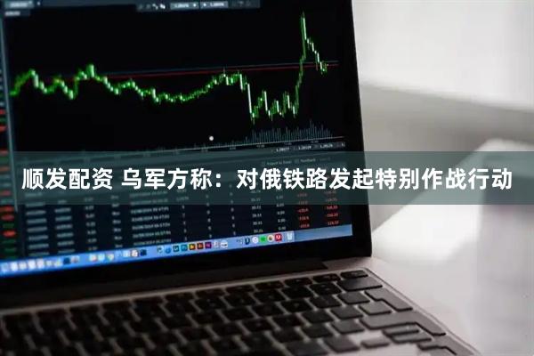 顺发配资 乌军方称：对俄铁路发起特别作战行动