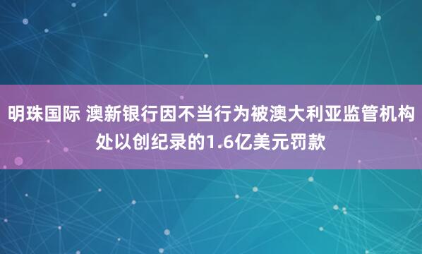 明珠国际 澳新银行因不当行为被澳大利亚监管机构处以创纪录的1.6亿美元罚款