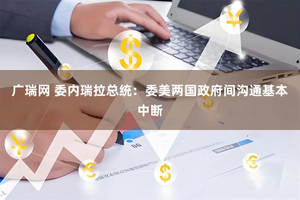广瑞网 委内瑞拉总统：委美两国政府间沟通基本中断