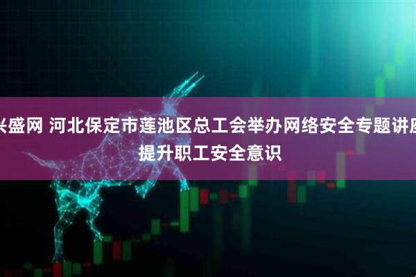 兴盛网 河北保定市莲池区总工会举办网络安全专题讲座&#32;提升职工安全意识