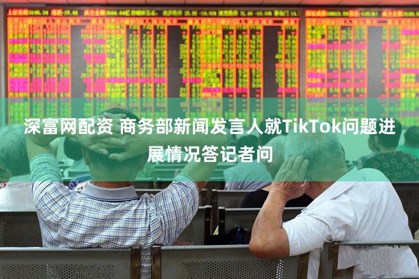 深富网配资 商务部新闻发言人就TikTok问题进展情况答记者问