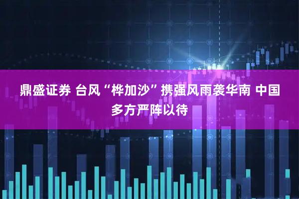 鼎盛证券 台风“桦加沙”携强风雨袭华南&#32;中国多方严阵以待