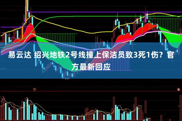 易云达 绍兴地铁2号线撞上保洁员致3死1伤？官方最新回应