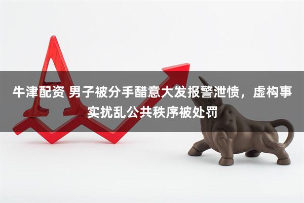 牛津配资 男子被分手醋意大发报警泄愤，虚构事实扰乱公共秩序被处罚