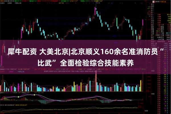 犀牛配资 大美北京|北京顺义160余名准消防员“比武” 全面检验综合技能素养
