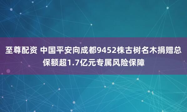 至尊配资 中国平安向成都9452株古树名木捐赠总保额超1.7亿元专属风险保障