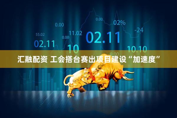 汇融配资 工会搭台赛出项目建设“加速度”