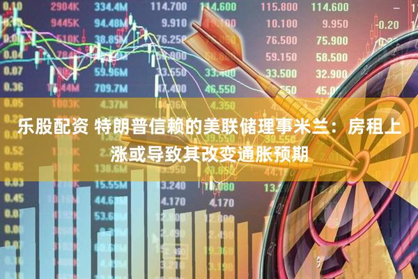 乐股配资 特朗普信赖的美联储理事米兰：房租上涨或导致其改变通胀预期