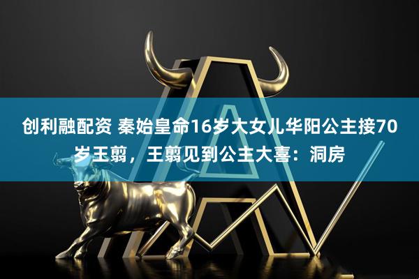 创利融配资 秦始皇命16岁大女儿华阳公主接70岁王翦，王翦见到公主大喜：洞房