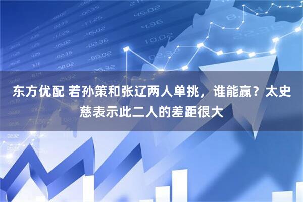 东方优配 若孙策和张辽两人单挑，谁能赢？太史慈表示此二人的差距很大