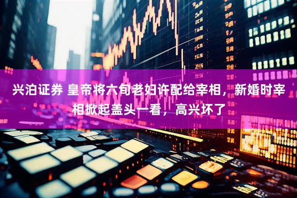 兴泊证券 皇帝将六旬老妇许配给宰相，新婚时宰相掀起盖头一看，高兴坏了