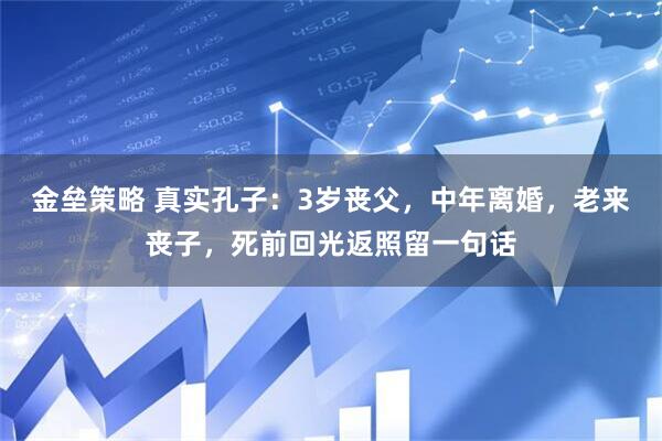 金垒策略 真实孔子：3岁丧父，中年离婚，老来丧子，死前回光返照留一句话