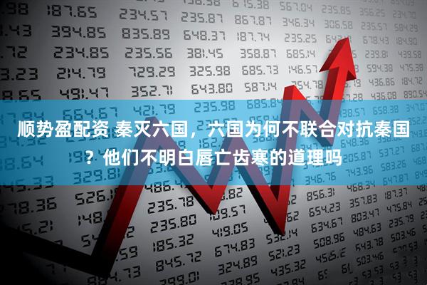 顺势盈配资 秦灭六国，六国为何不联合对抗秦国？他们不明白唇亡齿寒的道理吗