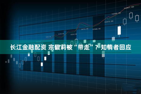 长江金融配资 宗馥莉被“带走”？知情者回应