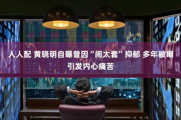 人人配 黄晓明自曝曾因“闹太套”抑郁 多年被嘲引发内心痛苦