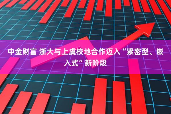 中金财富 浙大与上虞校地合作迈入“紧密型、嵌入式”新阶段