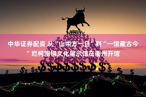 中华证券配资 从“山中方一日”到“一馆藏古今”烂柯围棋文化展示馆在衢州开馆