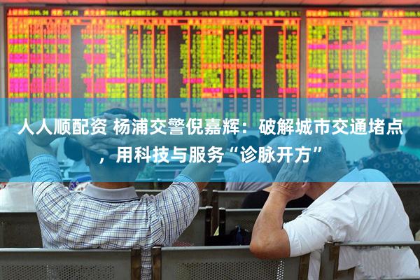 人人顺配资 杨浦交警倪嘉辉：破解城市交通堵点，用科技与服务“诊脉开方”