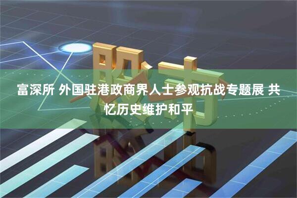 富深所 外国驻港政商界人士参观抗战专题展 共忆历史维护和平