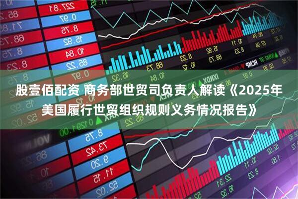 股壹佰配资 商务部世贸司负责人解读《2025年美国履行世贸组织规则义务情况报告》