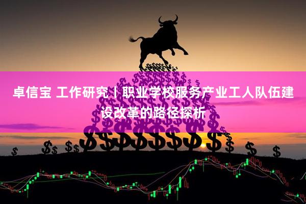 卓信宝 工作研究丨职业学校服务产业工人队伍建设改革的路径探析