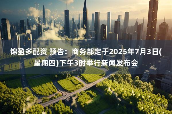 锦盈多配资 预告：商务部定于2025年7月3日(星期四)下午3时举行新闻发布会