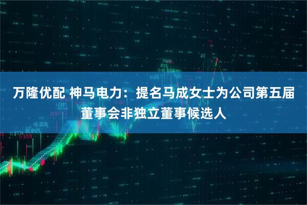 万隆优配 神马电力：提名马成女士为公司第五届董事会非独立董事候选人