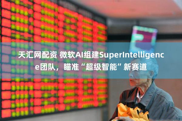 天汇网配资 微软AI组建SuperIntelligence团队，瞄准“超级智能”新赛道