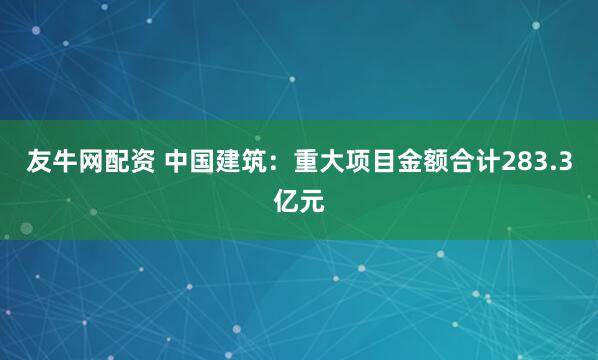 友牛网配资 中国建筑:重大项目金额合计283.3亿元