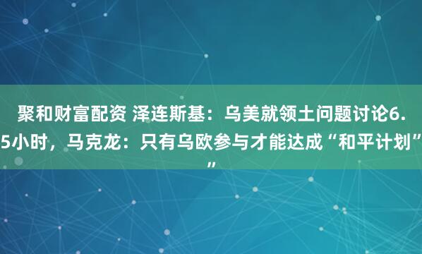 聚和财富配资 泽连斯基：乌美就领土问题讨论6.5小时，马克龙：只有乌欧参与才能达成“和平计划”