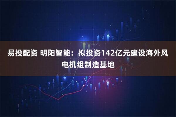 易投配资 明阳智能：拟投资142亿元建设海外风电机组制造基地