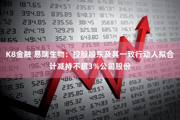 K8金融 易瑞生物：控股股东及其一致行动人拟合计减持不超3%公司股份