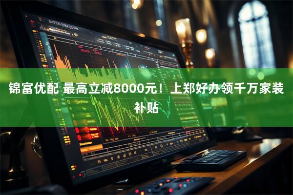 锦富优配 最高立减8000元！上郑好办领千万家装补贴