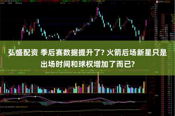 弘盛配资 季后赛数据提升了? 火箭后场新星只是出场时间和球权增加了而已?
