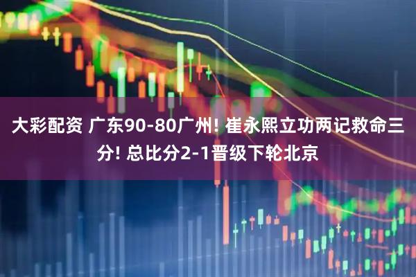 大彩配资 广东90-80广州! 崔永熙立功两记救命三分! 总比分2-1晋级下轮北京
