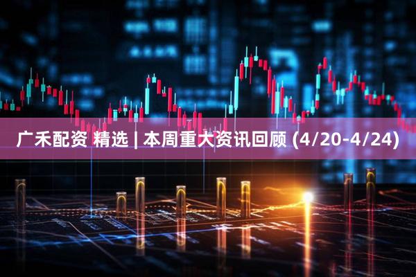广禾配资 精选 | 本周重大资讯回顾 (4/20-4/24)