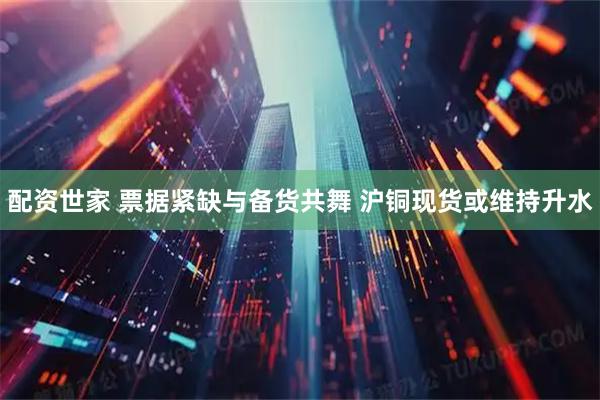 配资世家 票据紧缺与备货共舞 沪铜现货或维持升水