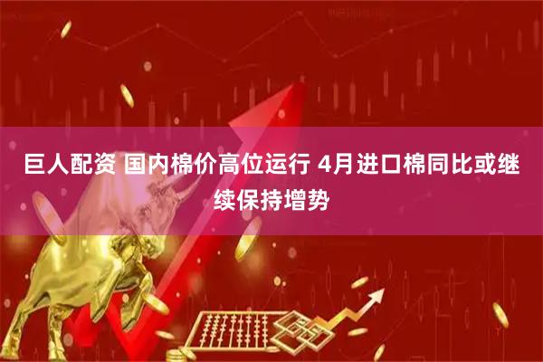 巨人配资 国内棉价高位运行 4月进口棉同比或继续保持增势